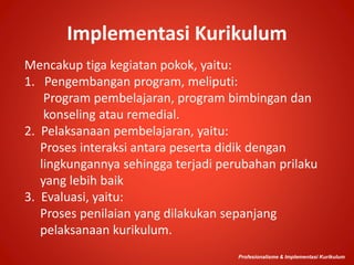Implementasi Kurikulum
Mencakup tiga kegiatan pokok, yaitu:
1. Pengembangan program, meliputi:
Program pembelajaran, program bimbingan dan
konseling atau remedial.
2. Pelaksanaan pembelajaran, yaitu:
Proses interaksi antara peserta didik dengan
lingkungannya sehingga terjadi perubahan prilaku
yang lebih baik
3. Evaluasi, yaitu:
Proses penilaian yang dilakukan sepanjang
pelaksanaan kurikulum.
Profesionalisme & Implementasi Kurikulum
 