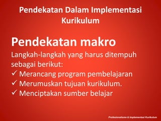 Pendekatan Dalam Implementasi
Kurikulum
Pendekatan makro
Langkah-langkah yang harus ditempuh
sebagai berikut:
 Merancang program pembelajaran
 Merumuskan tujuan kurikulum.
 Menciptakan sumber belajar
Profesionalisme & Implementasi Kurikulum
 