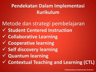 Pendekatan Dalam Implementasi
Kurikulum
Metode dan strategi pembelajaran
 Student Centered Instruction
 Collaborative Learning
 Cooperative learning
 Self discovery learning
 Quantum learning
 Contextual Teaching and Learning (CTL)
Profesionalisme & Implementasi Kurikulum
 