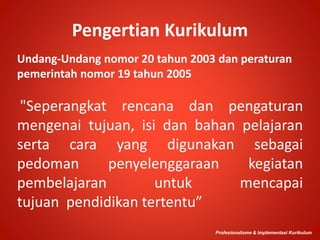 Pengertian Kurikulum
Undang-Undang nomor 20 tahun 2003 dan peraturan
pemerintah nomor 19 tahun 2005
"Seperangkat rencana dan pengaturan
mengenai tujuan, isi dan bahan pelajaran
serta cara yang digunakan sebagai
pedoman penyelenggaraan kegiatan
pembelajaran untuk mencapai
tujuan pendidikan tertentu”
Profesionalisme & Implementasi Kurikulum
 