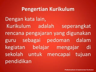 Pengertian Kurikulum
Dengan kata lain,
Kurikulum adalah seperangkat
rencana pengajaran yang digunakan
guru sebagai pedoman dalam
kegiatan belajar mengajar di
sekolah untuk mencapai tujuan
pendidikan
Profesionalisme & Implementasi Kurikulum
 