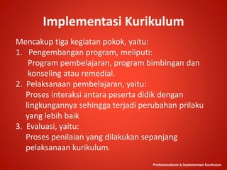 Implementasi Kurikulum
Mencakup tiga kegiatan pokok, yaitu:
1. Pengembangan program, meliputi:
Program pembelajaran, program bimbingan dan
konseling atau remedial.
2. Pelaksanaan pembelajaran, yaitu:
Proses interaksi antara peserta didik dengan
lingkungannya sehingga terjadi perubahan prilaku
yang lebih baik
3. Evaluasi, yaitu:
Proses penilaian yang dilakukan sepanjang
pelaksanaan kurikulum.
Profesionalisme & Implementasi Kurikulum
 