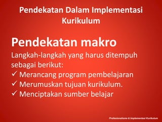 Pendekatan Dalam Implementasi
Kurikulum
Pendekatan makro
Langkah-langkah yang harus ditempuh
sebagai berikut:
 Merancang program pembelajaran
 Merumuskan tujuan kurikulum.
 Menciptakan sumber belajar
Profesionalisme & Implementasi Kurikulum
 