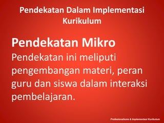 Pendekatan Dalam Implementasi
Kurikulum
Pendekatan Mikro
Pendekatan ini meliputi
pengembangan materi, peran
guru dan siswa dalam interaksi
pembelajaran.
Profesionalisme & Implementasi Kurikulum
 