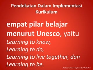 Pendekatan Dalam Implementasi
Kurikulum
empat pilar belajar
menurut Unesco, yaitu
Learning to know,
Learning to do,
Learning to live together, dan
Learning to be. Profesionalisme & Implementasi Kurikulum
 