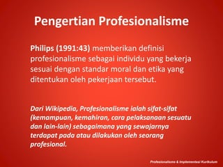 Pengertian Profesionalisme
Philips (1991:43) memberikan definisi
profesionalisme sebagai individu yang bekerja
sesuai dengan standar moral dan etika yang
ditentukan oleh pekerjaan tersebut.
Profesionalisme & Implementasi Kurikulum
Dari Wikipedia, Profesionalisme ialah sifat-sifat
(kemampuan, kemahiran, cara pelaksanaan sesuatu
dan lain-lain) sebagaimana yang sewajarnya
terdapat pada atau dilakukan oleh seorang
profesional.
 