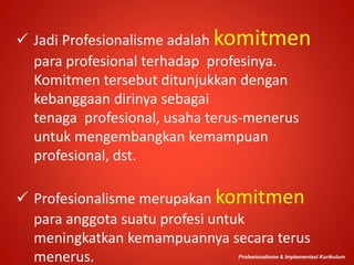  Jadi Profesionalisme adalah komitmen
para profesional terhadap profesinya.
Komitmen tersebut ditunjukkan dengan
kebanggaan dirinya sebagai
tenaga profesional, usaha terus-menerus
untuk mengembangkan kemampuan
profesional, dst.
 Profesionalisme merupakan komitmen
para anggota suatu profesi untuk
meningkatkan kemampuannya secara terus
menerus. Profesionalisme & Implementasi Kurikulum
 