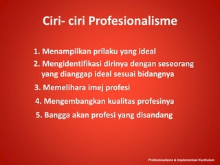 Ciri- ciri Profesionalisme
5. Bangga akan profesi yang disandang
Profesionalisme & Implementasi Kurikulum
2. Mengidentifikasi dirinya dengan seseorang
yang dianggap ideal sesuai bidangnya
3. Memelihara imej profesi
4. Mengembangkan kualitas profesinya
1. Menampilkan prilaku yang ideal
 