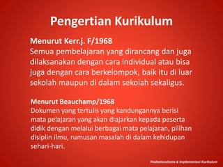 Pengertian Kurikulum
Menurut Kerr.j. F/1968
Semua pembelajaran yang dirancang dan juga
dilaksanakan dengan cara individual atau bisa
juga dengan cara berkelompok, baik itu di luar
sekolah maupun di dalam sekolah sekaligus.
Profesionalisme & Implementasi Kurikulum
Menurut Beauchamp/1968
Dokumen yang tertulis yang kandungannya berisi
mata pelajaran yang akan diajarkan kepada peserta
didik dengan melalui berbagai mata pelajaran, pilihan
disiplin ilmu, rumusan masalah di dalam kehidupan
sehari-hari.
 