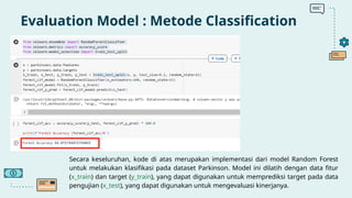Evaluation Model : Metode Classification
Secara keseluruhan, kode di atas merupakan implementasi dari model Random Forest
untuk melakukan klasifikasi pada dataset Parkinson. Model ini dilatih dengan data fitur
(x_train) dan target (y_train), yang dapat digunakan untuk memprediksi target pada data
pengujian (x_test), yang dapat digunakan untuk mengevaluasi kinerjanya.
 