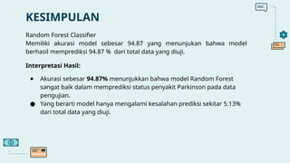 KESIMPULAN
Random Forest Classifier
Memiliki akurasi model sebesar 94.87 yang menunjukan bahwa model
berhasil memprediksi 94.87 % dari total data yang diuji.
Interpretasi Hasil:
● Akurasi sebesar 94.87% menunjukkan bahwa model Random Forest
sangat baik dalam memprediksi status penyakit Parkinson pada data
pengujian.
● Yang berarti model hanya mengalami kesalahan prediksi sekitar 5.13%
dari total data yang diuji.
 