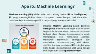 Machine learning (ML) adalah salah satu cabang dari artificial intelligence,
AI yang memungkinkan sistem komputer untuk belajar dari data dan
membuat keputusan atau prediksi tanpa diprogram secara eksplisit.
Apa itu Machine Learning?
Integrasi Machine Learning dalam Business
Intelligence memberikan banyak manfaat untuk
bergerak lebih cepat dalam membuat keputusan
berbasis data. Dengan kemampuannya untuk
memprediksi tren, mendeteksi anomali,
melakukan segmentasi pelanggan, dan
memberikan rekomendasi yang lebih akurat,
machine learning membawa BI ke tingkat yang
lebih tinggi, menjadikannya alat yang sangat
berharga dalam strategi bisnis modern.
 
