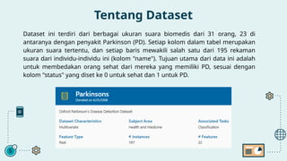 Tentang Dataset
Dataset ini terdiri dari berbagai ukuran suara biomedis dari 31 orang, 23 di
antaranya dengan penyakit Parkinson (PD). Setiap kolom dalam tabel merupakan
ukuran suara tertentu, dan setiap baris mewakili salah satu dari 195 rekaman
suara dari individu-individu ini (kolom "name"). Tujuan utama dari data ini adalah
untuk membedakan orang sehat dari mereka yang memiliki PD, sesuai dengan
kolom "status" yang diset ke 0 untuk sehat dan 1 untuk PD.
 