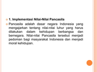  1. Implementasi Nilai-Nilai Pancasila
 Pancasila adalah dasar negara Indonesia yang
mengajarkan tentang nilai-nilai luhur yang harus
dilakukan dalam kehidupan berbangsa dan
bernegara. Nilai-nilai Pancasila tersebut menjadi
pedoman bagi masyarakat Indonesia dan menjadi
moral kehidupan.
 