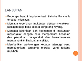 LANJUTAN
 Beberapa bentuk implementasi nilai-nilai Pancasila
tersebut misalnya;
 Menjaga kebersihan lingkungan dengan melakukan
kegiatan kerja bakti secara bergotong-royong.
 Menjaga ketertiban dan keamanan di lingkungan
masyarakat dengan cara memperkuat kesatuan
dan persatuan masyarakat dan bersama-sama
mengamankan lingkungan sekitar.
 Memberikan pertolongan kepada tetangga yang
membutuhkan, terutama mereka yang terkena
musibah.
 