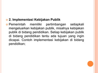  2. Implementasi Kebijakan Publik
 Pemerintah memiliki pertimbangan setiapkali
mengeluarkan kebijakan publik, misalnya kebijakan
publik di bidang pendidikan. Setiap kebijakan publik
di bidang pendidikan tentu ada tujuan yang ingin
dicapai. Contoh implementasi kebijakan di bidang
pendidikan;
 