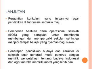 LANJUTAN
 Pergantian kurikulum yang tujuannya agar
pendidikan di Indonesia semakin maju.
 Pemberian bantuan dana operasional sekolah
(BOS) yang bertujuan untuk membantu
membangun dan memperbaiki sekolah sehingga
menjadi tempat belajar yang nyaman bagi siswa.
 Penerapan pendidikan budaya dan karakter di
sekolah agar generasi muda penerus bangsa
memiliki pengetahuan tentang budaya Indonesai
dan agar mereka memiliki moral yang lebih baik
 