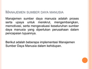 MANAJEMEN SUMBER DAYA MANUSIA
Manajemen sumber daya manusia adalah proses
serta upaya untuk merekrut, mengembangkan,
memotivasi, serta mengevaluasi keseluruhan sumber
daya manusia yang diperlukan perusahaan dalam
pencapaian tujuannya.
Berikut adalah beberapa implementasi Manajemen
Sumber Daya Manusia dalam kehidupan.
 