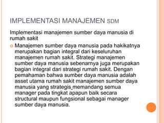 IMPLEMENTASI MANAJEMEN SDM
Implementasi manajemen sumber daya manusia di
rumah sakit
 Manajemen sumber daya manusia pada hakikatnya
merupakan bagian integral dari keseluruhan
manajemen rumah sakit. Strategi manajemen
sumber daya manusia sebenarnya juga merupakan
bagian integral dari strategi rumah sakit. Dengan
pemahaman bahwa sumber daya manusia adalah
asset utama rumah sakit manajemen sumber daya
manusia yang strategis memandang semua
manager pada tingkat apapun baik secara
structural maupun fungsional sebagai manager
sumber daya manusia.
 
