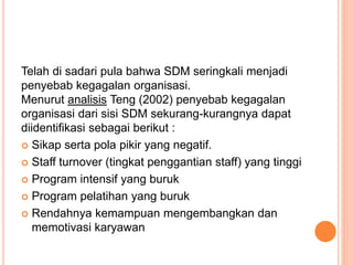 Telah di sadari pula bahwa SDM seringkali menjadi
penyebab kegagalan organisasi.
Menurut analisis Teng (2002) penyebab kegagalan
organisasi dari sisi SDM sekurang-kurangnya dapat
diidentifikasi sebagai berikut :
 Sikap serta pola pikir yang negatif.
 Staff turnover (tingkat penggantian staff) yang tinggi
 Program intensif yang buruk
 Program pelatihan yang buruk
 Rendahnya kemampuan mengembangkan dan
memotivasi karyawan
 