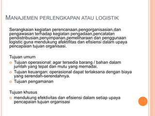 MANAJEMEN PERLENGKAPAN ATAU LOGISTIK
Serangkaian kegiatan perencanaan,pengorganisasian,dan
pengawasan terhadap kegiatan pengadaan,pencatatan
pendistribusian,penyimpanan,pemeliharaan dan penggunaan
logistic guna mendukung afektifitas dan efisiensi dalam upaya
pencapaian tujuan organisasi.
Tujuan umum
 Tujuan operasional: agar tersedia barang / bahan dalam
jumlah yang tepat dan mutu yang memadai.
 Tujuan keuangan: operasional dapat terlaksana dengan biaya
yang serendah-serendahnya.
 Tujuan pengamanan
Tujuan khusus
 mendukung efektivitas dan efisiensi dalam setiap upaya
pencapaian tujuan organisasi
 