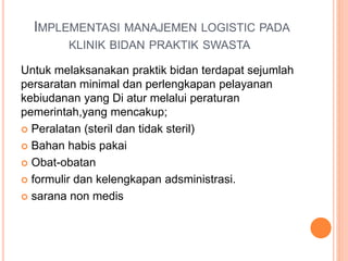 IMPLEMENTASI MANAJEMEN LOGISTIC PADA
KLINIK BIDAN PRAKTIK SWASTA
Untuk melaksanakan praktik bidan terdapat sejumlah
persaratan minimal dan perlengkapan pelayanan
kebiudanan yang Di atur melalui peraturan
pemerintah,yang mencakup;
 Peralatan (steril dan tidak steril)
 Bahan habis pakai
 Obat-obatan
 formulir dan kelengkapan adsministrasi.
 sarana non medis
 