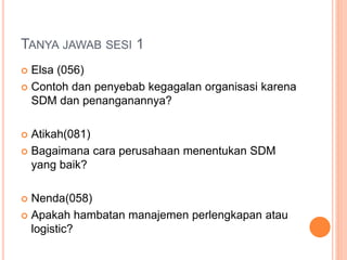TANYA JAWAB SESI 1
 Elsa (056)
 Contoh dan penyebab kegagalan organisasi karena
SDM dan penanganannya?
 Atikah(081)
 Bagaimana cara perusahaan menentukan SDM
yang baik?
 Nenda(058)
 Apakah hambatan manajemen perlengkapan atau
logistic?
 