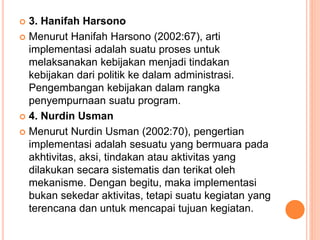  3. Hanifah Harsono
 Menurut Hanifah Harsono (2002:67), arti
implementasi adalah suatu proses untuk
melaksanakan kebijakan menjadi tindakan
kebijakan dari politik ke dalam administrasi.
Pengembangan kebijakan dalam rangka
penyempurnaan suatu program.
 4. Nurdin Usman
 Menurut Nurdin Usman (2002:70), pengertian
implementasi adalah sesuatu yang bermuara pada
akhtivitas, aksi, tindakan atau aktivitas yang
dilakukan secara sistematis dan terikat oleh
mekanisme. Dengan begitu, maka implementasi
bukan sekedar aktivitas, tetapi suatu kegiatan yang
terencana dan untuk mencapai tujuan kegiatan.
 