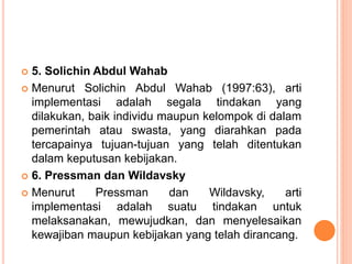  5. Solichin Abdul Wahab
 Menurut Solichin Abdul Wahab (1997:63), arti
implementasi adalah segala tindakan yang
dilakukan, baik individu maupun kelompok di dalam
pemerintah atau swasta, yang diarahkan pada
tercapainya tujuan-tujuan yang telah ditentukan
dalam keputusan kebijakan.
 6. Pressman dan Wildavsky
 Menurut Pressman dan Wildavsky, arti
implementasi adalah suatu tindakan untuk
melaksanakan, mewujudkan, dan menyelesaikan
kewajiban maupun kebijakan yang telah dirancang.
 