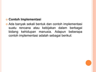  Contoh Implementasi
 Ada banyak sekali bentuk dan contoh implementasi
suatu rencana atau kebijakan dalam berbagai
bidang kehidupan manusia. Adapun beberapa
contoh implementasi adalah sebagai berikut:
 
