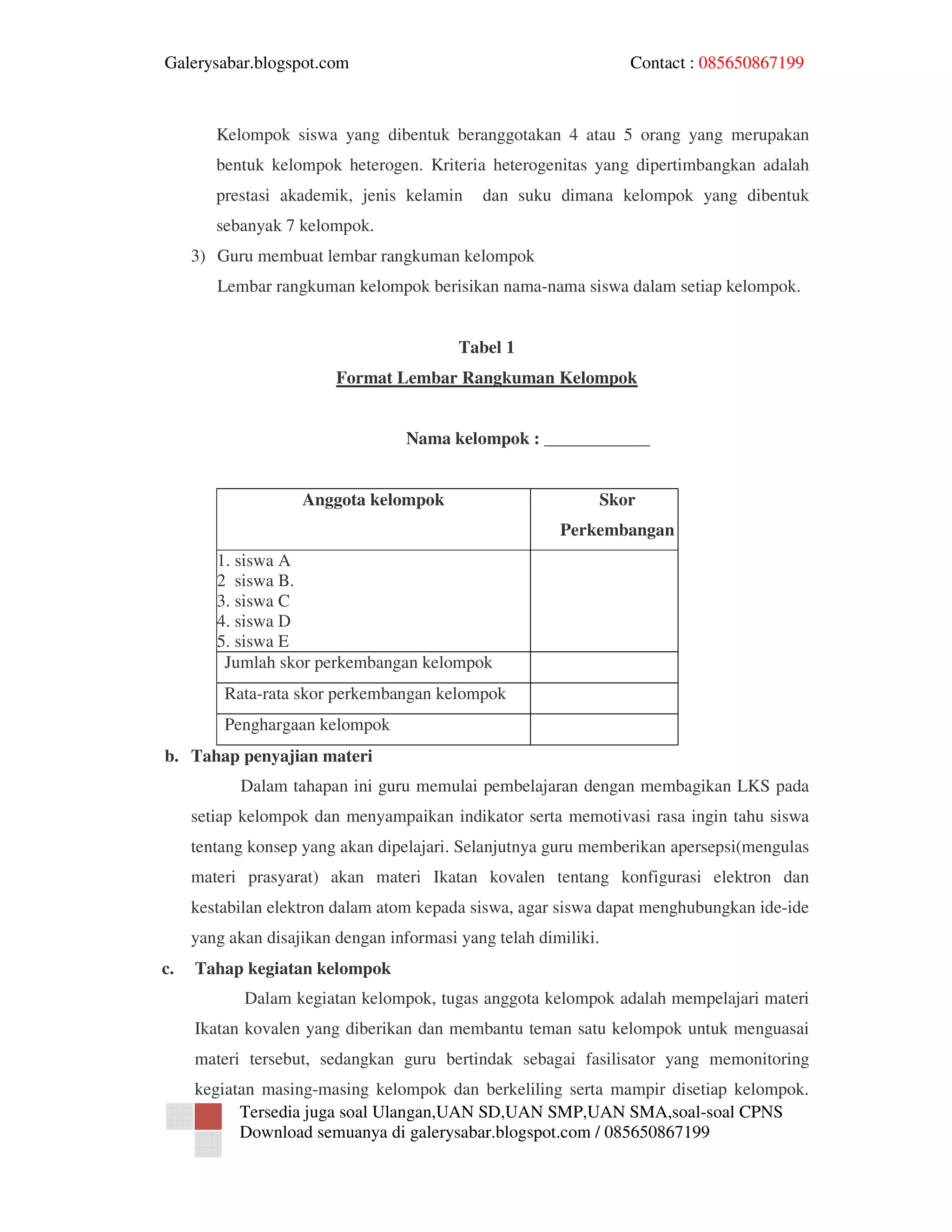 Galerysabar.blogspot.com                                            Contact : 085650867199



        Kelompok siswa yang dibentuk beranggotakan 4 atau 5 orang yang merupakan
        bentuk kelompok heterogen. Kriteria heterogenitas yang dipertimbangkan adalah
        prestasi akademik, jenis kelamin     dan suku dimana kelompok yang dibentuk
        sebanyak 7 kelompok.
     3) Guru membuat lembar rangkuman kelompok
        Lembar rangkuman kelompok berisikan nama-nama siswa dalam setiap kelompok.


                                          Tabel 1
                         Format Lembar Rangkuman Kelompok


                                   Nama kelompok : ____________


                    Anggota kelompok                             Skor
                                                        Perkembangan
        1. siswa A
        2 siswa B.
        3. siswa C
        4. siswa D
        5. siswa E
         Jumlah skor perkembangan kelompok
         Rata-rata skor perkembangan kelompok
         Penghargaan kelompok
b. Tahap penyajian materi
           Dalam tahapan ini guru memulai pembelajaran dengan membagikan LKS pada
     setiap kelompok dan menyampaikan indikator serta memotivasi rasa ingin tahu siswa
     tentang konsep yang akan dipelajari. Selanjutnya guru memberikan apersepsi(mengulas
     materi prasyarat) akan materi Ikatan kovalen tentang konfigurasi elektron dan
     kestabilan elektron dalam atom kepada siswa, agar siswa dapat menghubungkan ide-ide
     yang akan disajikan dengan informasi yang telah dimiliki.
c.   Tahap kegiatan kelompok
            Dalam kegiatan kelompok, tugas anggota kelompok adalah mempelajari materi
     Ikatan kovalen yang diberikan dan membantu teman satu kelompok untuk menguasai
     materi tersebut, sedangkan guru bertindak sebagai fasilisator yang memonitoring
     kegiatan masing-masing kelompok dan berkeliling serta mampir disetiap kelompok.
           Tersedia juga soal Ulangan,UAN SD,UAN SMP,UAN SMA,soal-soal CPNS
           Download semuanya di galerysabar.blogspot.com / 085650867199
 