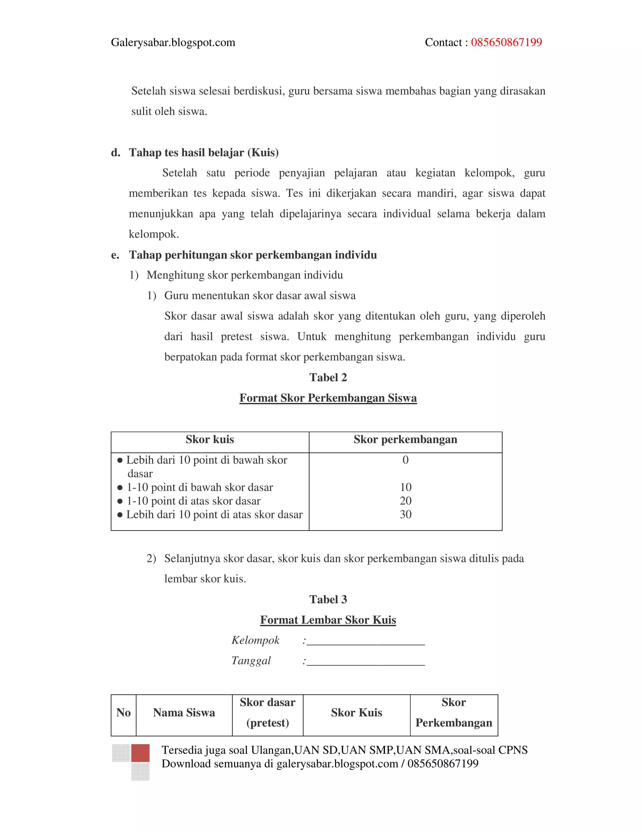Galerysabar.blogspot.com                                           Contact : 085650867199



      Setelah siswa selesai berdiskusi, guru bersama siswa membahas bagian yang dirasakan
      sulit oleh siswa.


d. Tahap tes hasil belajar (Kuis)
            Setelah satu periode penyajian pelajaran atau kegiatan kelompok, guru
   memberikan tes kepada siswa. Tes ini dikerjakan secara mandiri, agar siswa dapat
   menunjukkan apa yang telah dipelajarinya secara individual selama bekerja dalam
   kelompok.
e. Tahap perhitungan skor perkembangan individu
   1) Menghitung skor perkembangan individu
         1) Guru menentukan skor dasar awal siswa
             Skor dasar awal siswa adalah skor yang ditentukan oleh guru, yang diperoleh
             dari hasil pretest siswa. Untuk menghitung perkembangan individu guru
             berpatokan pada format skor perkembangan siswa.
                                            Tabel 2
                              Format Skor Perkembangan Siswa


                  Skor kuis                           Skor perkembangan
 ● Lebih dari 10 point di bawah skor                          0
   dasar
 ● 1-10 point di bawah skor dasar                            10
 ● 1-10 point di atas skor dasar                             20
 ● Lebih dari 10 point di atas skor dasar                    30


         2) Selanjutnya skor dasar, skor kuis dan skor perkembangan siswa ditulis pada
             lembar skor kuis.
                                            Tabel 3
                                 Format Lembar Skor Kuis
                          Kelompok         :____________________
                          Tanggal          :____________________


                              Skor dasar                              Skor
 No       Nama Siswa                            Skor Kuis
                               (pretest)                          Perkembangan

            Tersedia juga soal Ulangan,UAN SD,UAN SMP,UAN SMA,soal-soal CPNS
            Download semuanya di galerysabar.blogspot.com / 085650867199
 