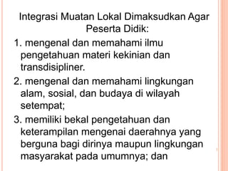 Integrasi Muatan Lokal Dimaksudkan Agar
Peserta Didik:
1. mengenal dan memahami ilmu
pengetahuan materi kekinian dan
transdisipliner.
2. mengenal dan memahami lingkungan
alam, sosial, dan budaya di wilayah
setempat;
3. memiliki bekal pengetahuan dan
keterampilan mengenai daerahnya yang
berguna bagi dirinya maupun lingkungan
masyarakat pada umumnya; dan
 
