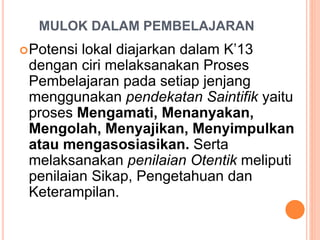 MULOK DALAM PEMBELAJARAN
Potensi lokal diajarkan dalam K’13
dengan ciri melaksanakan Proses
Pembelajaran pada setiap jenjang
menggunakan pendekatan Saintifik yaitu
proses Mengamati, Menanyakan,
Mengolah, Menyajikan, Menyimpulkan
atau mengasosiasikan. Serta
melaksanakan penilaian Otentik meliputi
penilaian Sikap, Pengetahuan dan
Keterampilan.
 
