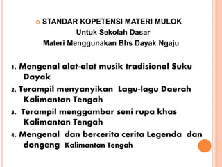  STANDAR KOPETENSI MATERI MULOK
Untuk Sekolah Dasar
Materi Menggunakan Bhs Dayak Ngaju
1. Mengenal alat-alat musik tradisional Suku
Dayak
2. Terampil menyanyikan Lagu-lagu Daerah
Kalimantan Tengah
3. Terampil menggambar seni rupa khas
Kalimantan Tengah
4. Mengenal dan bercerita cerita Legenda dan
dongeng Kalimantan Tengah
 