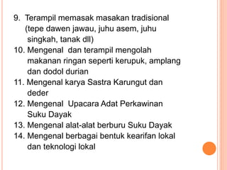 9. Terampil memasak masakan tradisional
(tepe dawen jawau, juhu asem, juhu
singkah, tanak dll)
10. Mengenal dan terampil mengolah
makanan ringan seperti kerupuk, amplang
dan dodol durian
11. Mengenal karya Sastra Karungut dan
deder
12. Mengenal Upacara Adat Perkawinan
Suku Dayak
13. Mengenal alat-alat berburu Suku Dayak
14. Mengenal berbagai bentuk kearifan lokal
dan teknologi lokal
 