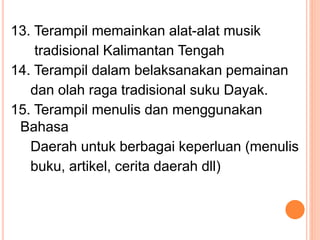 13. Terampil memainkan alat-alat musik
tradisional Kalimantan Tengah
14. Terampil dalam belaksanakan pemainan
dan olah raga tradisional suku Dayak.
15. Terampil menulis dan menggunakan
Bahasa
Daerah untuk berbagai keperluan (menulis
buku, artikel, cerita daerah dll)
 
