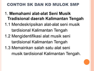 CONTOH SK DAN KD MULOK SMP
1. Memahami alat-alat Seni Musik
Tradisional daerah Kalimantan Tengah
1.1 Mendeskripsikan alat-alat seni musik
tardisional Kalimantan Tengah
1.2 Mengidentifikasi alat musik seni
tardisional Kalimantan Tengah
1.3 Memainkan salah satu alat seni
musik tardisional Kalimantan Tengah.
 