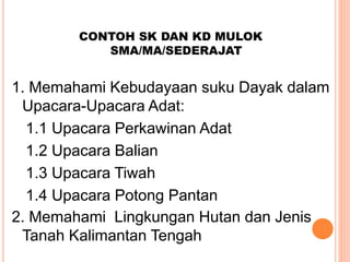 CONTOH SK DAN KD MULOK
SMA/MA/SEDERAJAT
1. Memahami Kebudayaan suku Dayak dalam
Upacara-Upacara Adat:
1.1 Upacara Perkawinan Adat
1.2 Upacara Balian
1.3 Upacara Tiwah
1.4 Upacara Potong Pantan
2. Memahami Lingkungan Hutan dan Jenis
Tanah Kalimantan Tengah
 