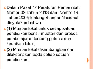 Dalam Pasal 77 Peraturan Pemerintah
Nomor 32 Tahun 2013 dan Nomor 19
Tahun 2005 tentang Standar Nasional
dinyatakan bahwa :
(1) Muatan lokal untuk setiap satuan
pendidikan berisi muatan dan proses
pembelajaran tentang potensi dan
keunikan lokal;
(2) Muatan lokal dikembangkan dan
dilaksanakan pada setiap satuan
pendidikan.
 