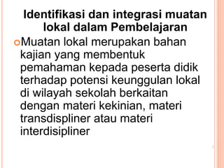 Identifikasi dan integrasi muatan
lokal dalam Pembelajaran
Muatan lokal merupakan bahan
kajian yang membentuk
pemahaman kepada peserta didik
terhadap potensi keunggulan lokal
di wilayah sekolah berkaitan
dengan materi kekinian, materi
transdispliner atau materi
interdisipliner
 