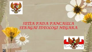 SETIA PADA PANCASILA
SEBAGAI IDEOLOGI NEGARA
 