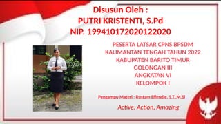 Disusun Oleh :
PUTRI KRISTENTI, S.Pd
NIP. 199410172020122020
PESERTA LATSAR CPNS BPSDM
KALIMANTAN TENGAH TAHUN 2022
KABUPATEN BARITO TIMUR
GOLONGAN III
ANGKATAN VI
KELOMPOK I
Pengampu Materi : Rustam Effendie, S.T.,M.Si
Active, Action, Amazing
 