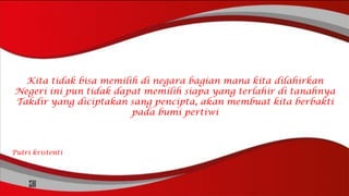 Kita tidak bisa memilih di negara bagian mana kita dilahirkan
Negeri ini pun tidak dapat memilih siapa yang terlahir di tanahnya
Takdir yang diciptakan sang pencipta, akan membuat kita berbakti
pada bumi pertiwi
Putri kristenti
 