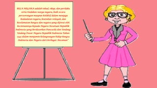 BELA NEGARA adalah tekad, sikap, dan perilaku
serta tindakan warga negara, baik secara
perseorangan maupun kolektif dalam menjaga
kedaulatan negara, keutuhan wilayah, dan
keselamatan bangsa dan negara yang dijiwai oleh
kecintaannya kepada Negara Kesatuan Republik
Indonesia yang berdasarkan Pancasila dan Undang-
Undang Dasar Negara Republik Indonesia Tahun
1945 dalam menjamin kelangsungan hidup bangsa
Indonesia dan Negara dari berbagai Ancaman”
 