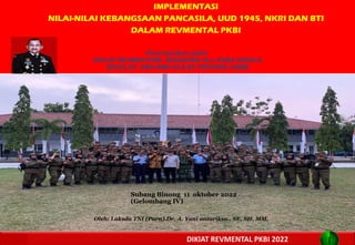 IMPLEMENTASI
NILAI-NILAI KEBANGSAAN PANCASILA, UUD 1945, NKRI DAN BTI
DALAM REVMENTAL PKBI
TAPLAI KBS LEMHANNAS RI 2
1
DIKlAT REVMENTAL PKBI 2022
Oleh: Laksda TNI (Purn).Dr. A. Yani antariksa., SE, SH, MM.
Subang Binong 11 oktober 2022
(Gelombang IV)
Disampaikan pada:
DIKLAT REVMEN PKBI ANGKATAN XLii, PARA KEPALA
SEKOLAH SMA-SMK-SLB SE PROVINSI JAMBI
 