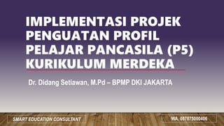 IMPLEMENTASI PROJEK
PENGUATAN PROFIL
PELAJAR PANCASILA (P5)
KURIKULUM MERDEKA
Dr. Didang Setiawan, M.Pd – BPMP DKI JAKARTA
WA. 087875000406
SMART EDUCATION CONSULTANT
 