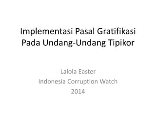 Implementasi Pasal Gratifikasi
Pada Undang-Undang Tipikor
Lalola Easter
Indonesia Corruption Watch
2014
 