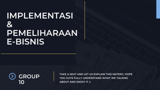 TAKE A SEAT AND LET US EXPLAIN THIS MATERY, HOPE
YOU GUYS FULLY UNDERSTAND WHAT WE TALKING
ABOUT AND ENJOY IT :)
IMPLEMENTASI
&
PEMELIHARAAN
E-BISNIS
GROUP
10
 