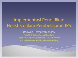 Implementasi Pendidikan
Holistik dalam Pembelajaran IPS
          Dr. Iwan Hermawan, M.Pd.
           Peneliti di Balai Arkeologi Bandung
     Dosen Tidak Tetap Jurusan PIPS FITK UIN Jakarta
       Tutor Universitas Terbuka – UPBJJ Bandung
 